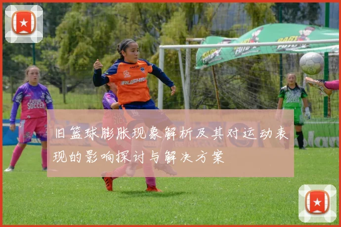 旧篮球膨胀现象解析及其对运动表现的影响探讨与解决方案