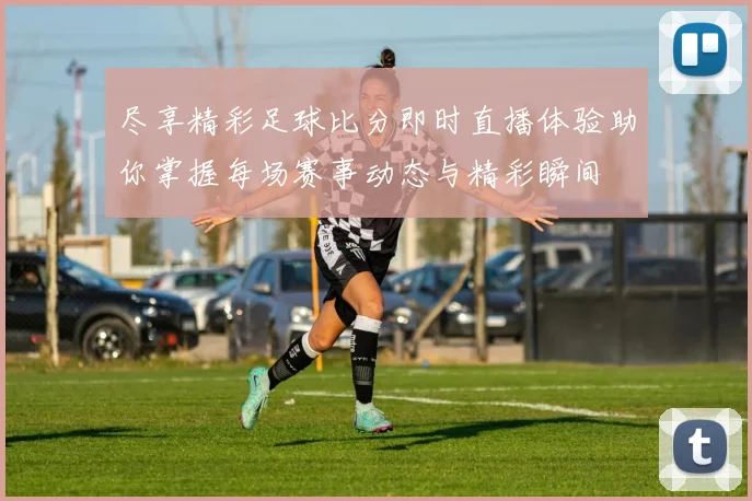 尽享精彩足球比分即时直播体验助你掌握每场赛事动态与精彩瞬间