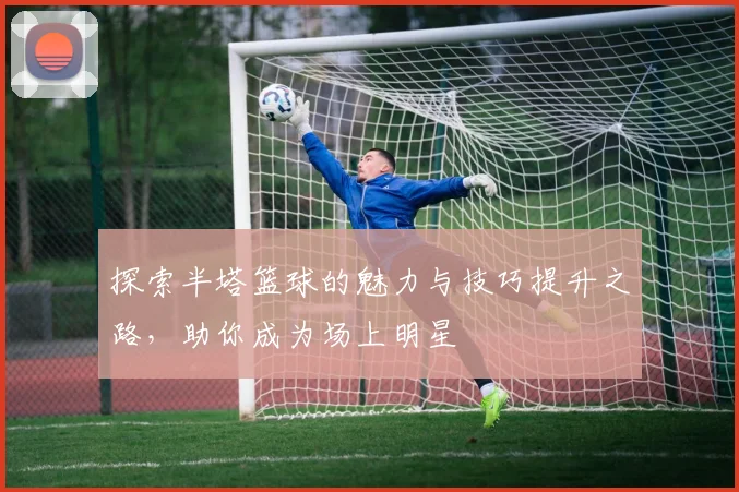 探索半塔篮球的魅力与技巧提升之路，助你成为场上明星