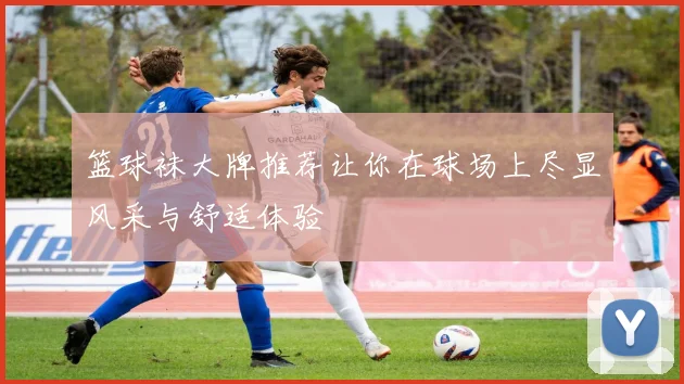 篮球袜大牌推荐让你在球场上尽显风采与舒适体验