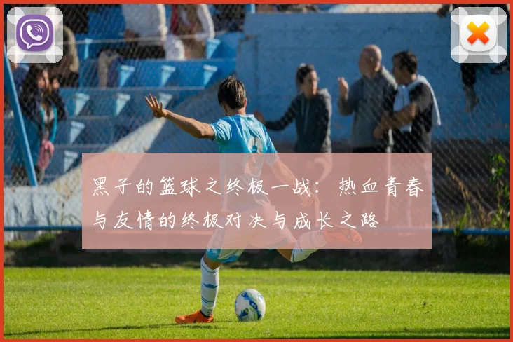 黑子的篮球之终极一战：热血青春与友情的终极对决与成长之路