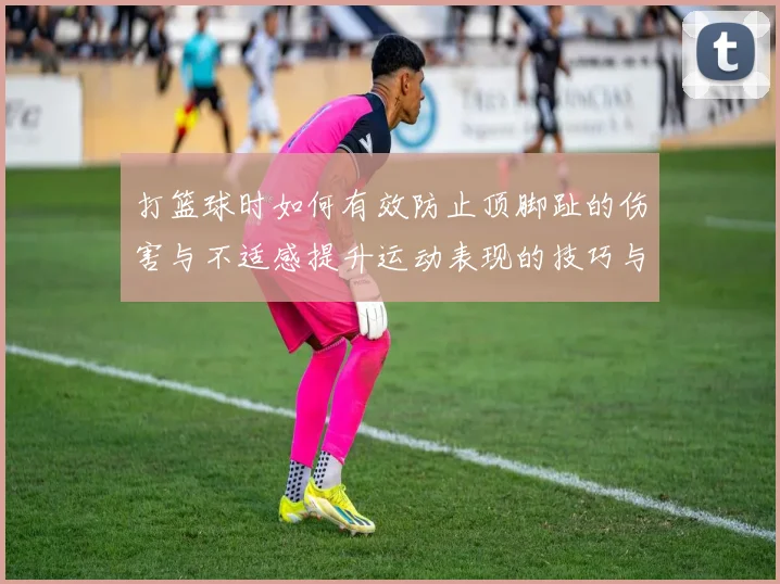 打篮球时如何有效防止顶脚趾的伤害与不适感提升运动表现的技巧与建议